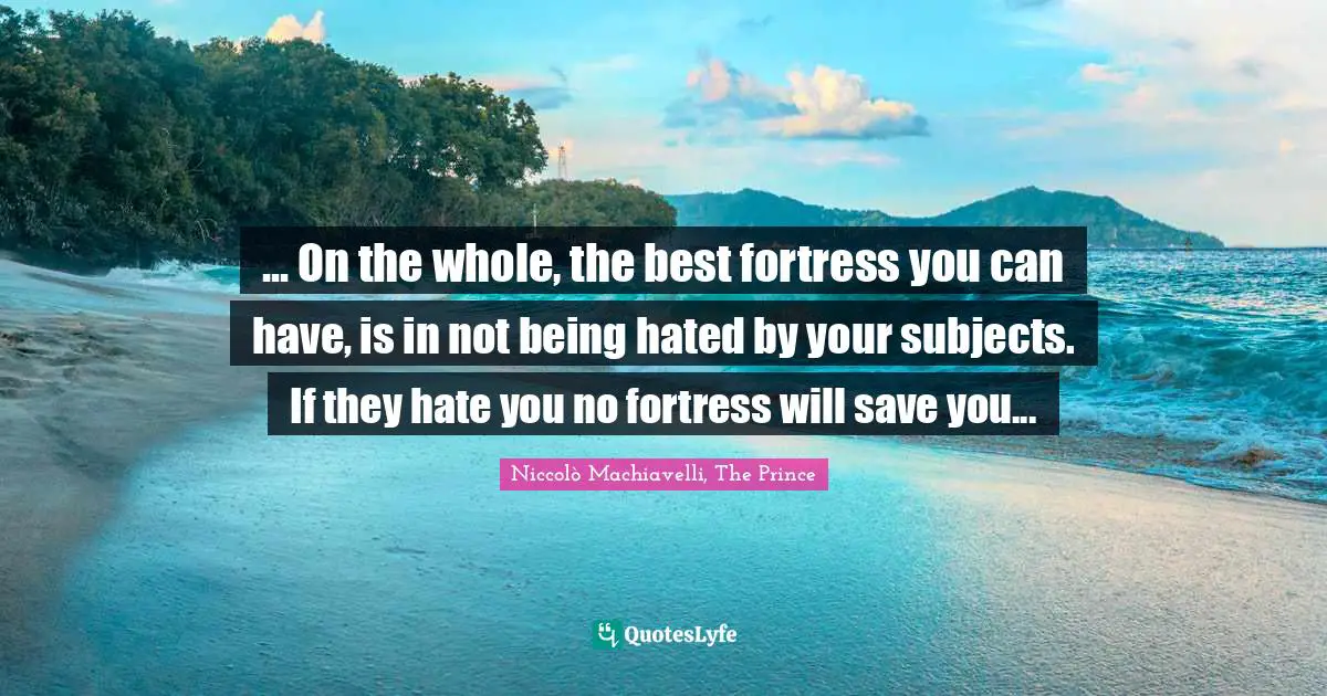 Niccolò Machiavelli Quotes: "... On the whole, the best fortress you can have, is in not being hated by your subjects. If they hate you no fortress will save you..."