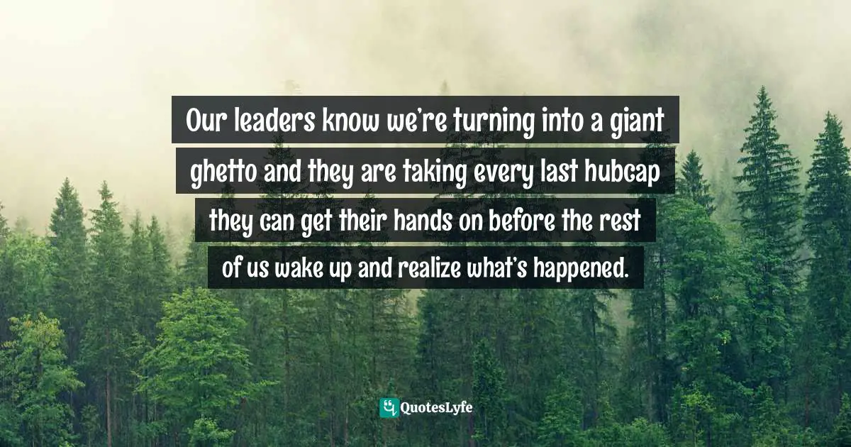 Our leaders know we’re turning into a giant ghetto and they are taking every last hubcap they can get their hands on before the rest of us wake up and realize what’s happened.