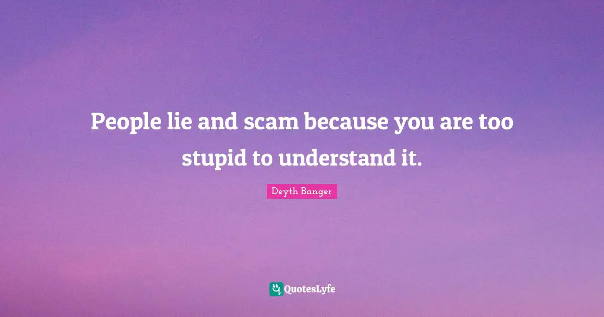 People lie and scam because you are too stupid to understand it.