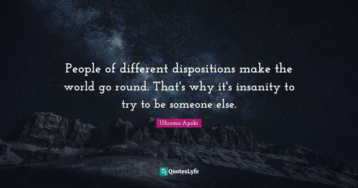 People of different dispositions make the world go round. That's why it's insanity to try to be someone else.