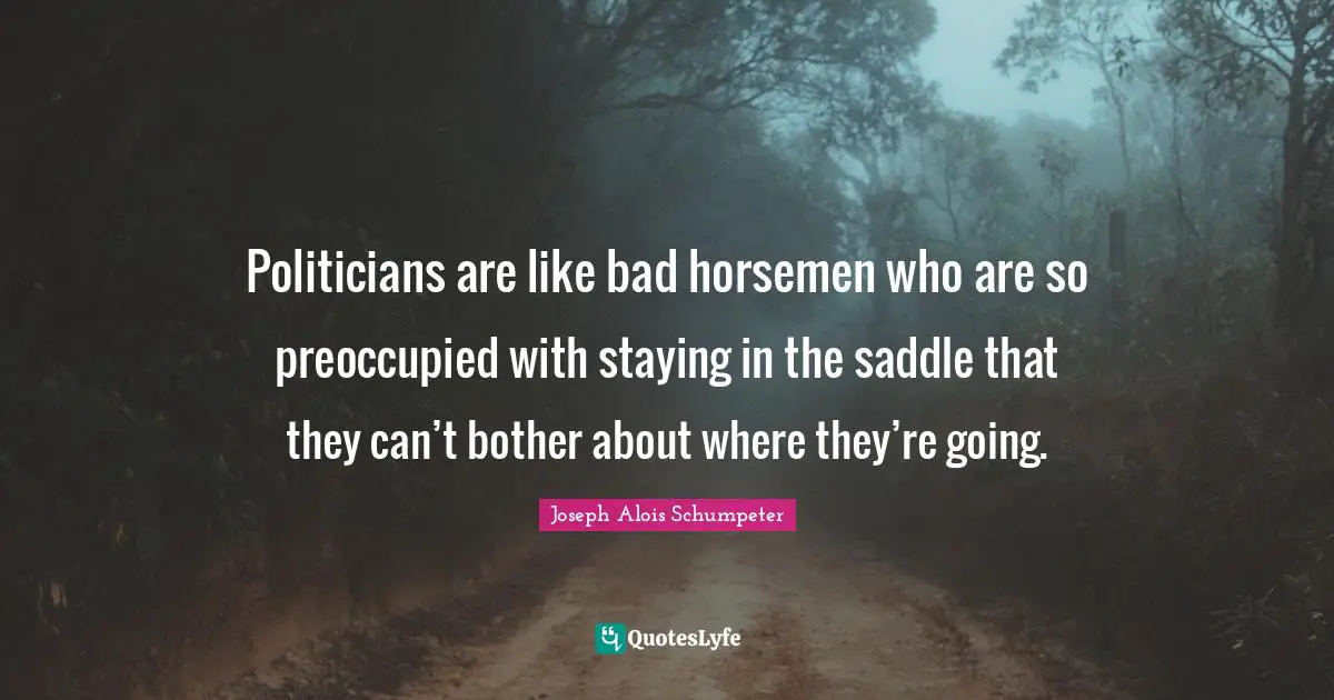 Politicians are like bad horsemen who are so preoccupied with staying in the saddle that they can’t bother about where they’re going.