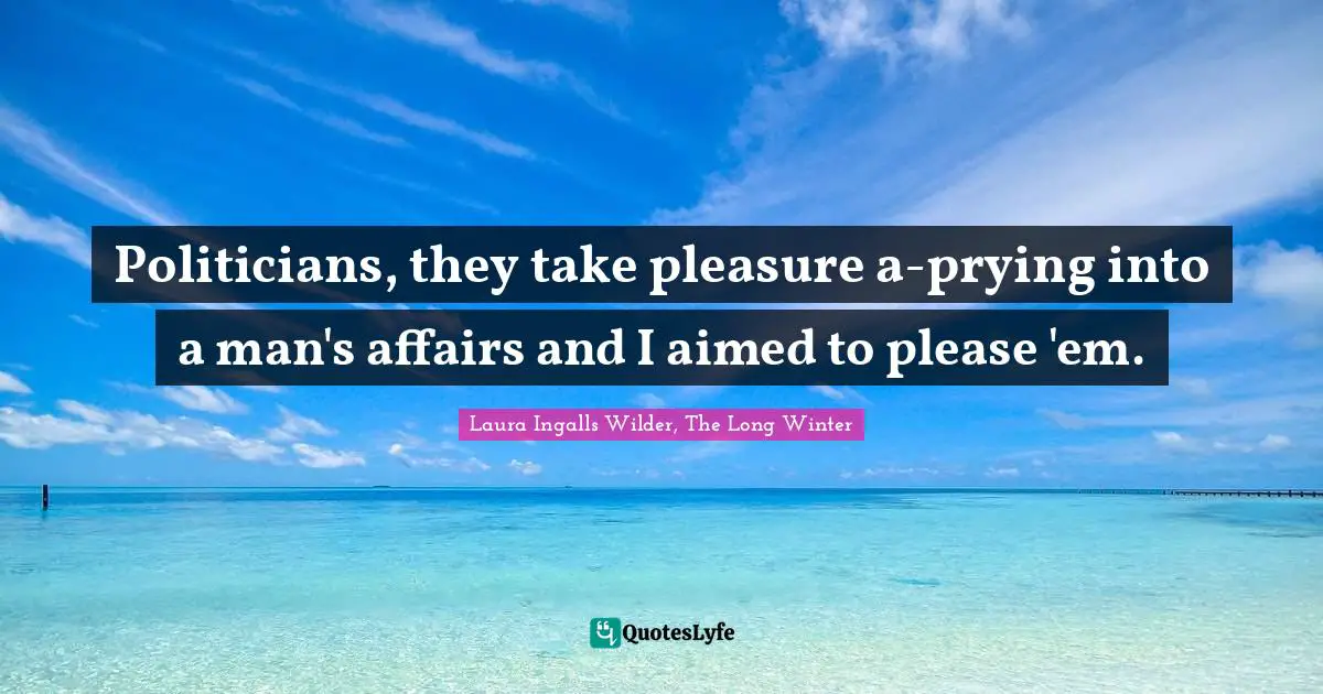 Politicians, they take pleasure a-prying into a man's affairs and I aimed to please 'em.