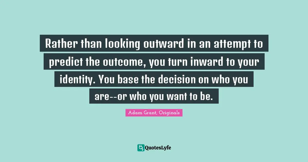Adam Grant Quotes: "Rather than looking outward in an attempt to predict the outcome, you turn inward to your identity. You base the decision on who you are--or who you want to be."