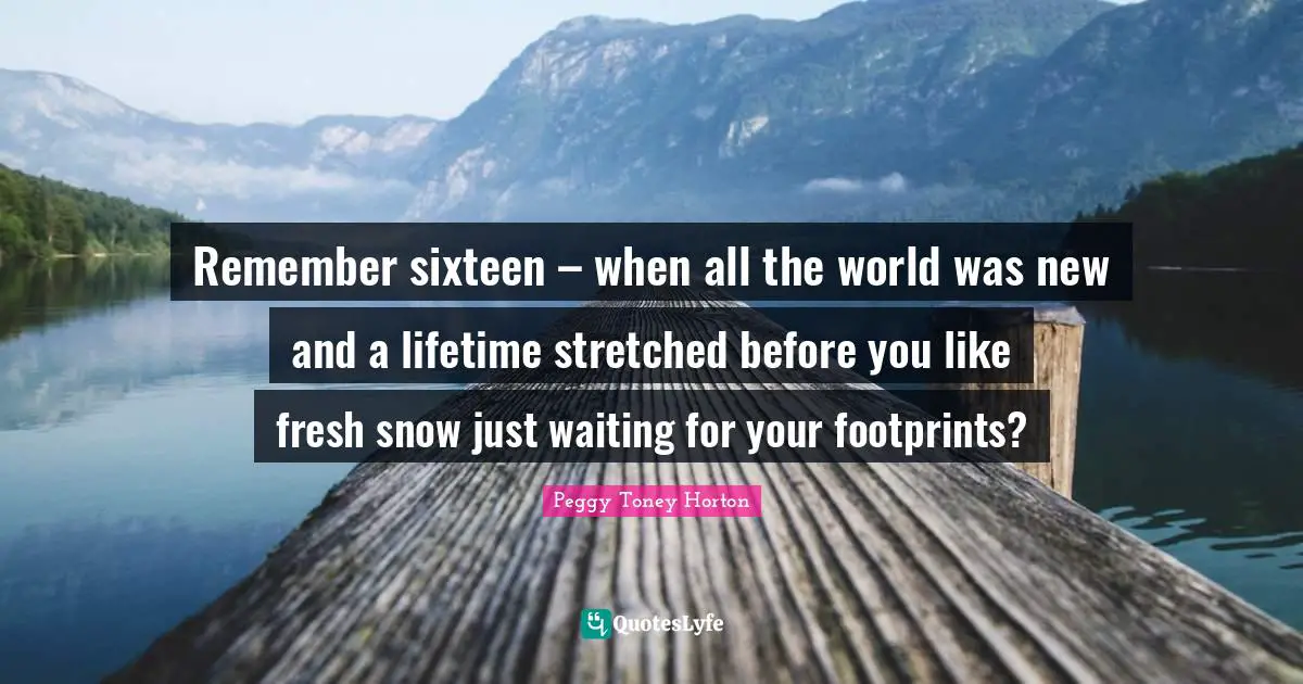 Remember sixteen – when all the world was new and a lifetime stretched before you like fresh snow just waiting for your footprints?