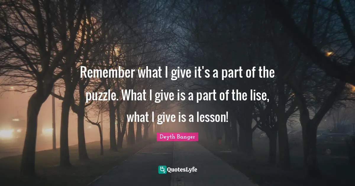 Remember what I give it's a part of the puzzle. What I give is a part of the lise, what I give is a lesson!