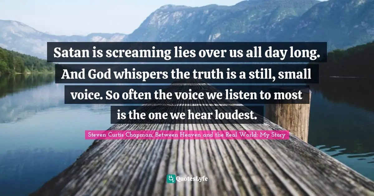 Satan is screaming lies over us all day long. And God whispers the truth is a still, small voice. So often the voice we listen to most is the one we hear loudest.