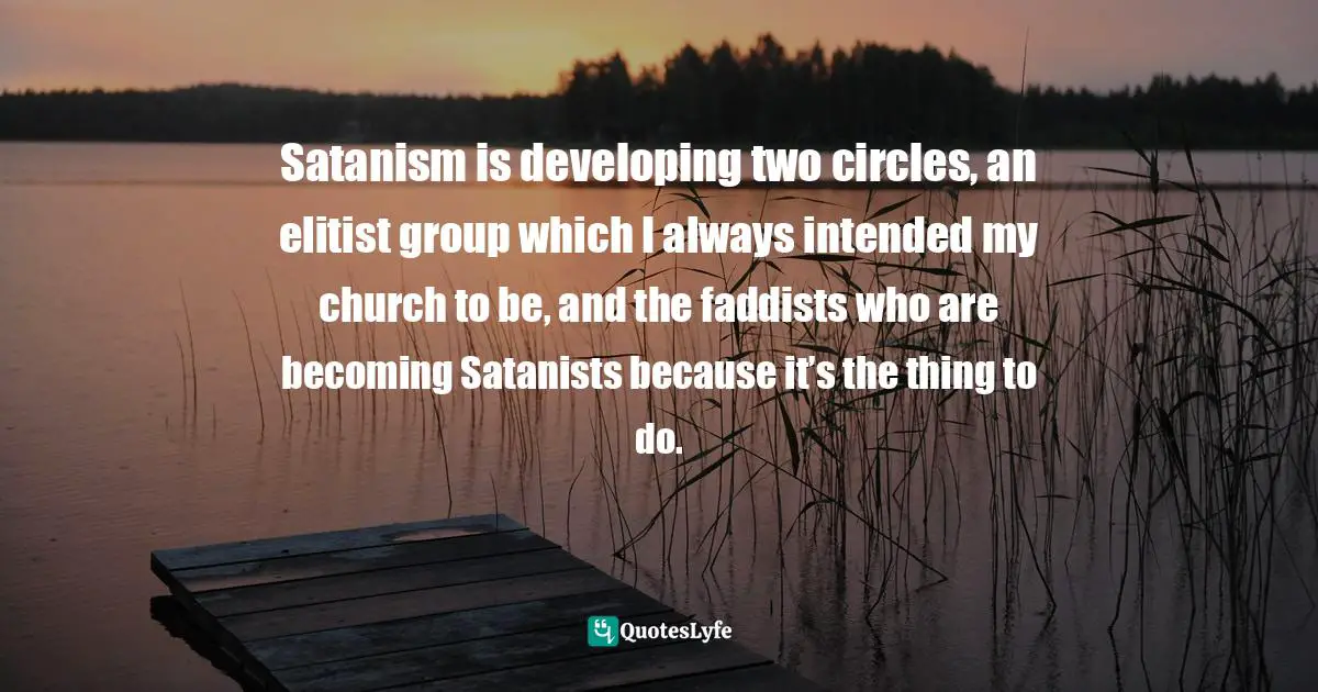 Satanism is developing two circles, an elitist group which I always intended my church to be, and the faddists who are becoming Satanists because it’s the thing to do.