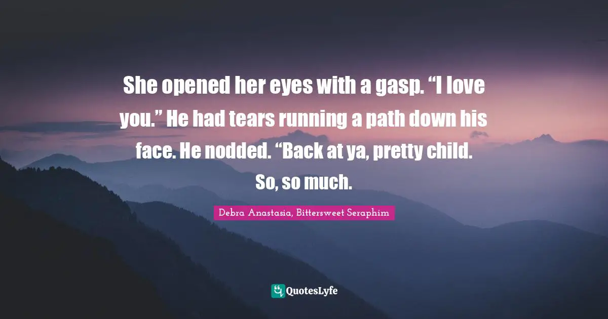 She opened her eyes with a gasp. “I love you.” He had tears running a path down his face. He nodded. “Back at ya, pretty child. So, so much.