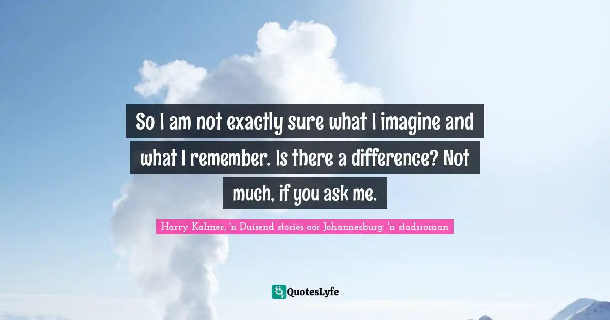 So I am not exactly sure what I imagine and what I remember. Is there a difference? Not much, if you ask me.