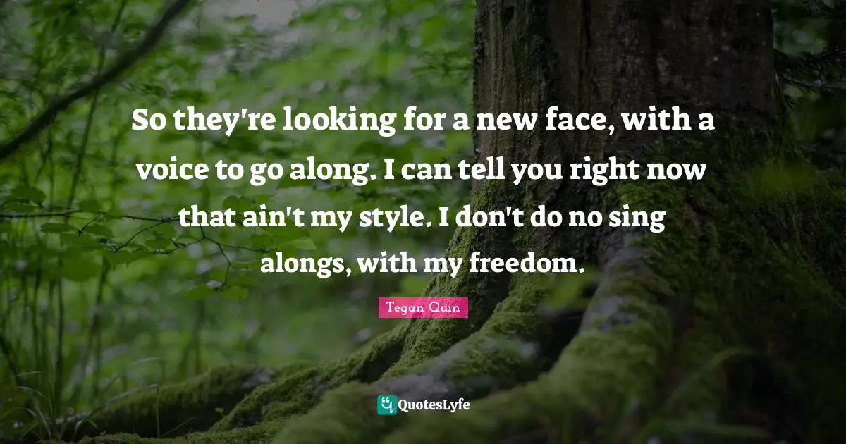 Tegan Quin Quotes: "So they're looking for a new face, with a voice to go along. I can tell you right now that ain't my style. I don't do no sing alongs, with my freedom."
