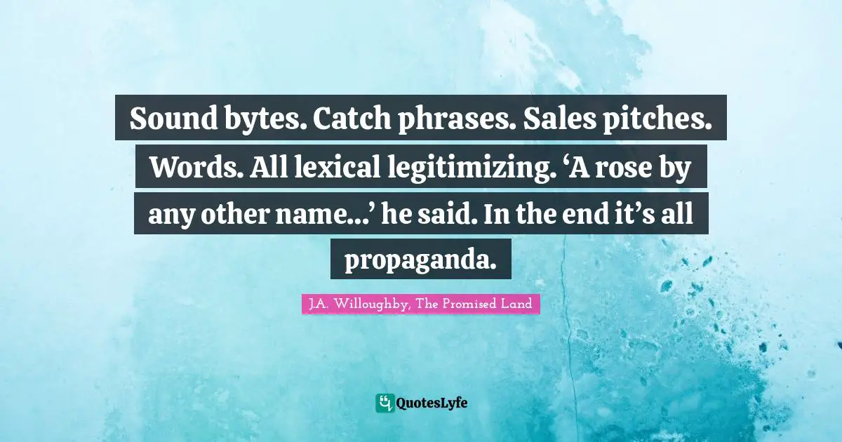 Sound bytes. Catch phrases. Sales pitches. Words. All lexical legitimizing. ‘A rose by any other name…’ he said. In the end it’s all propaganda.