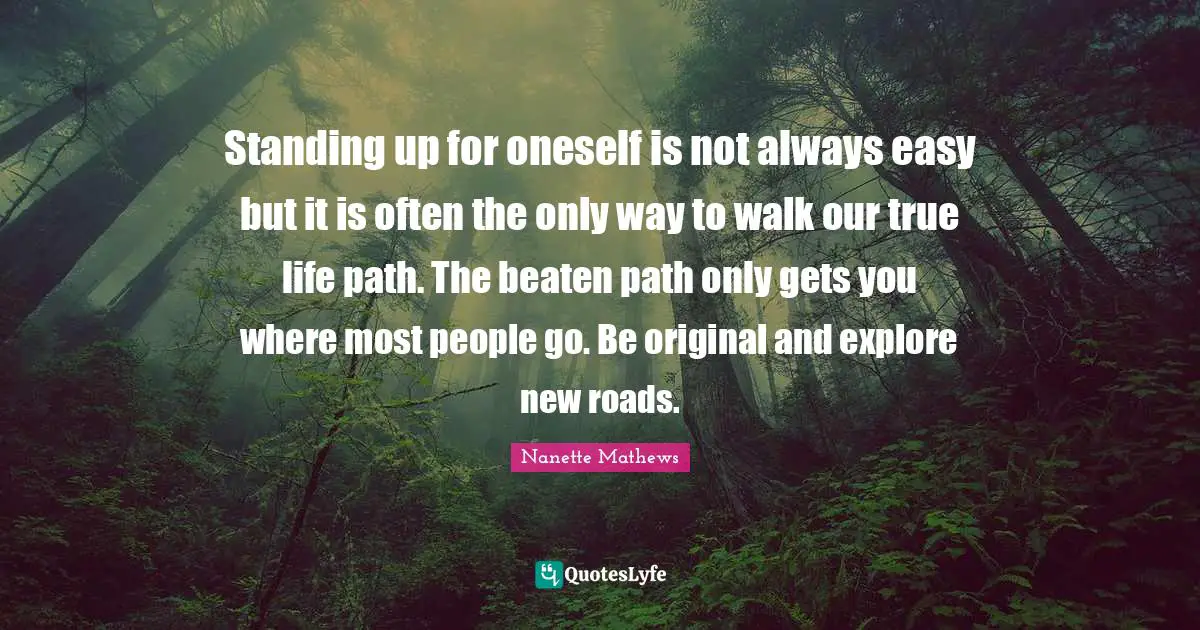 Standing up for oneself is not always easy but it is often the only way to walk our true life path. The beaten path only gets you where most people go. Be original and explore new roads.