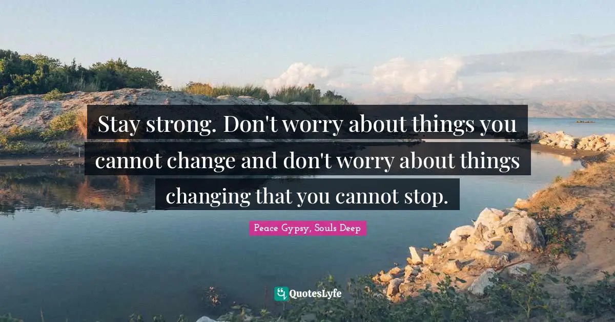 Stay strong. Don't worry about things you cannot change and don't worry about things changing that you cannot stop.