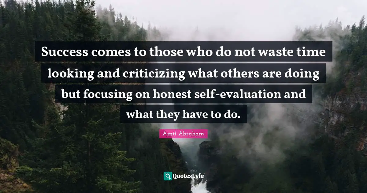 Success comes to those who do not waste time looking and criticizing what others are doing but focusing on honest self-evaluation and what they have to do.