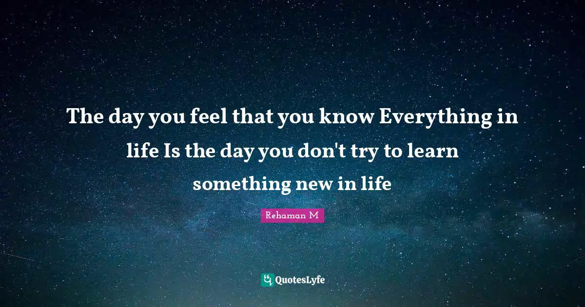 The day you feel that you know Everything in life Is the day you don't try to learn something new in life
