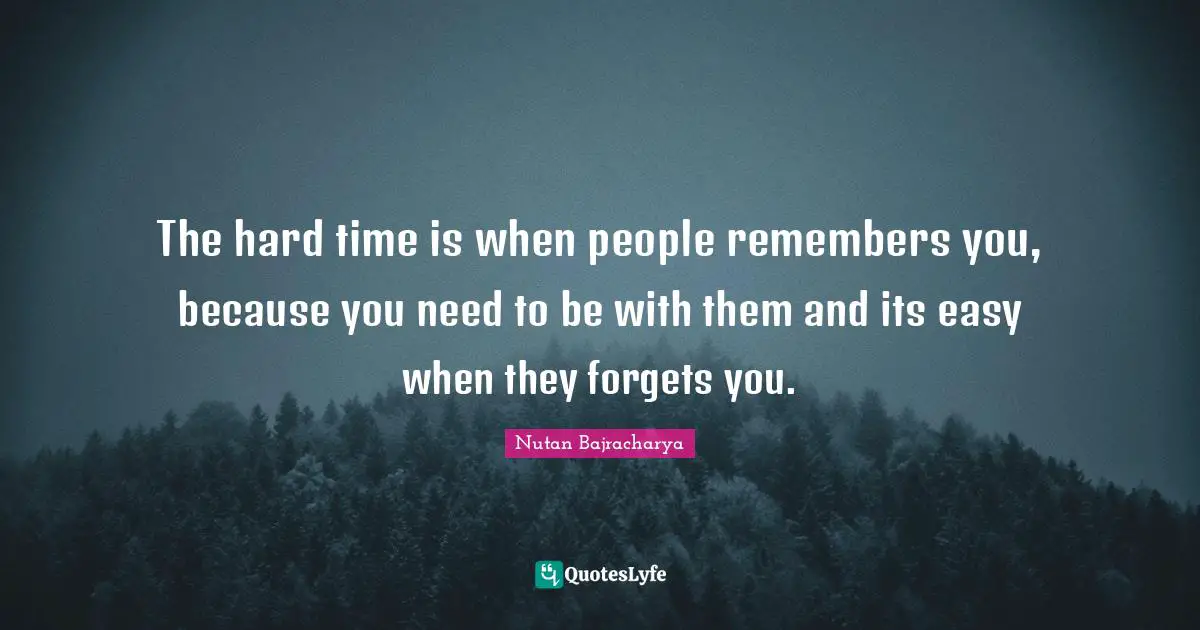 The hard time is when people remembers you, because you need to be with them and its easy when they forgets you.