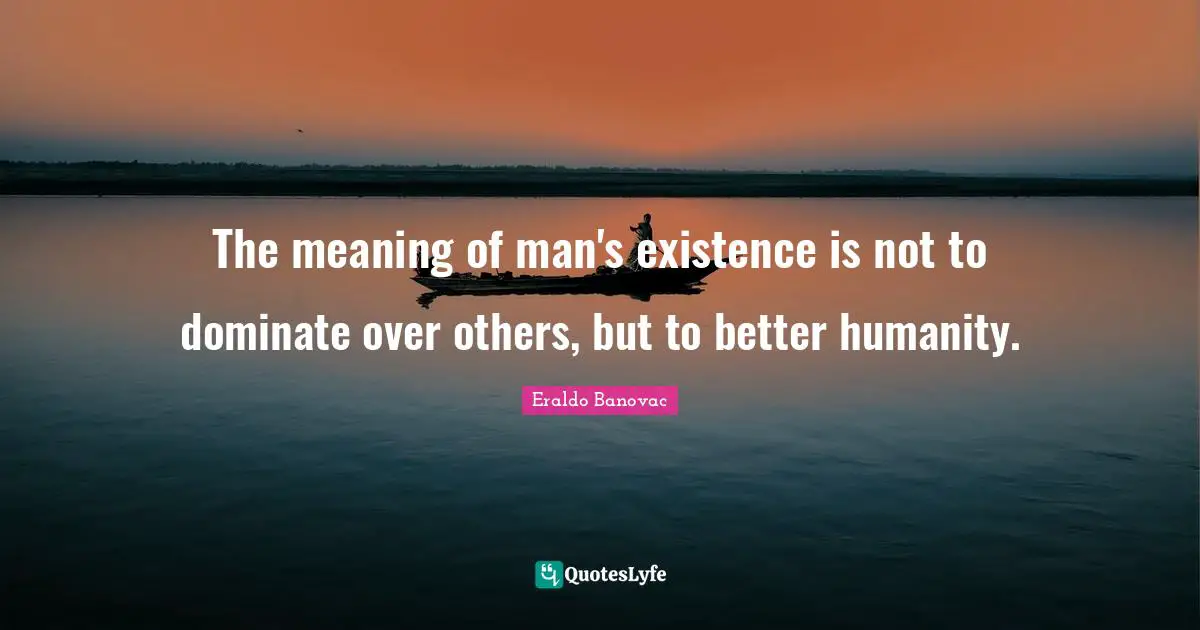 The meaning of man's existence is not to dominate over others, but to better humanity.