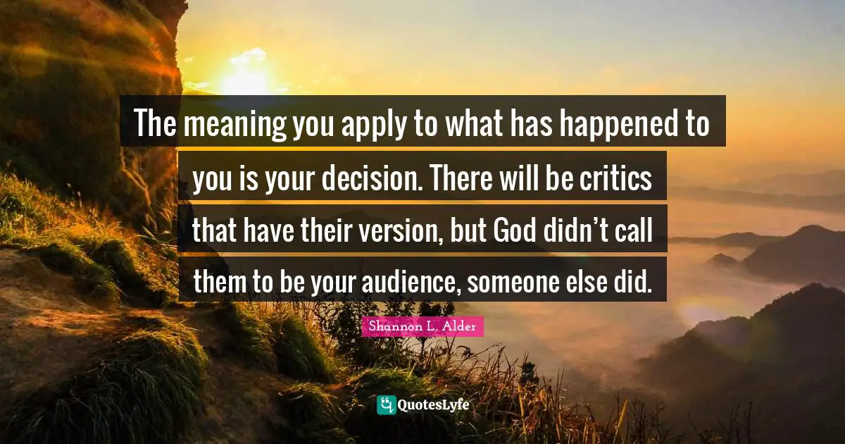 The meaning you apply to what has happened to you is your decision. There will be critics that have their version, but God didn’t call them to be your audience, someone else did.