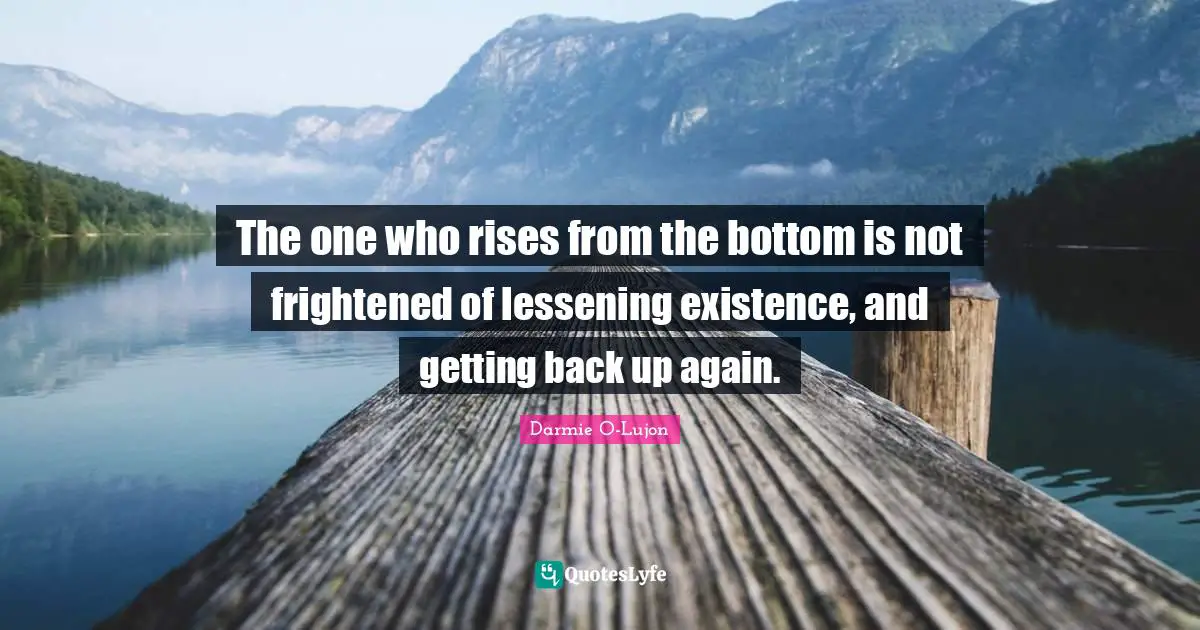 The one who rises from the bottom is not frightened of lessening existence, and getting back up again.