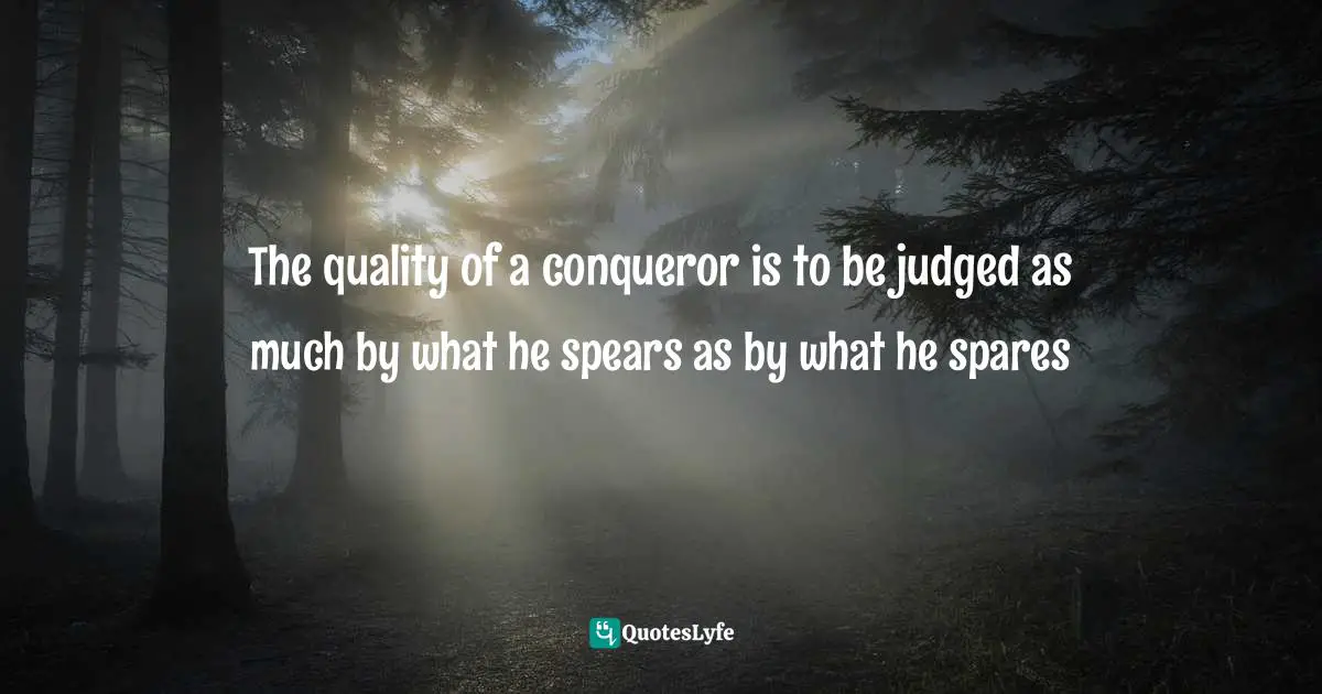 The quality of a conqueror is to be judged as much by what he spears as by what he spares