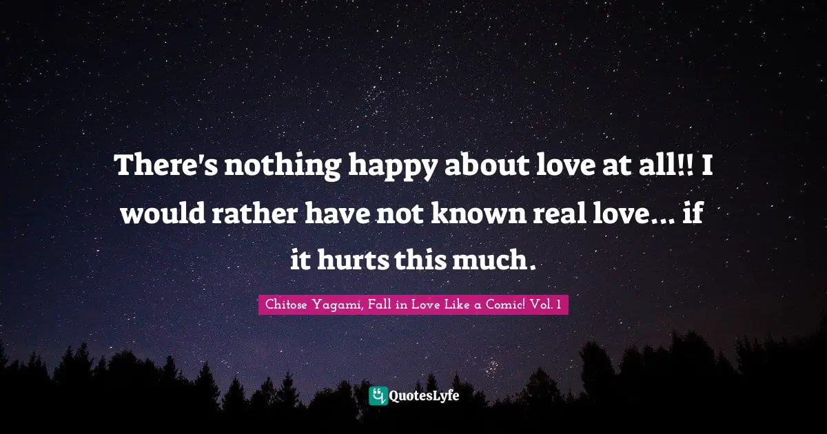 There's nothing happy about love at all!! I would rather have not known real love... if it hurts this much.
