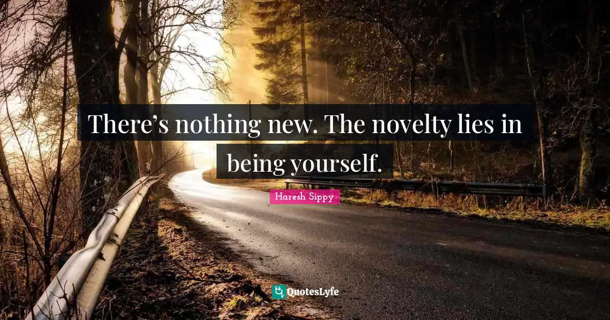 There’s nothing new. The novelty lies in being yourself.