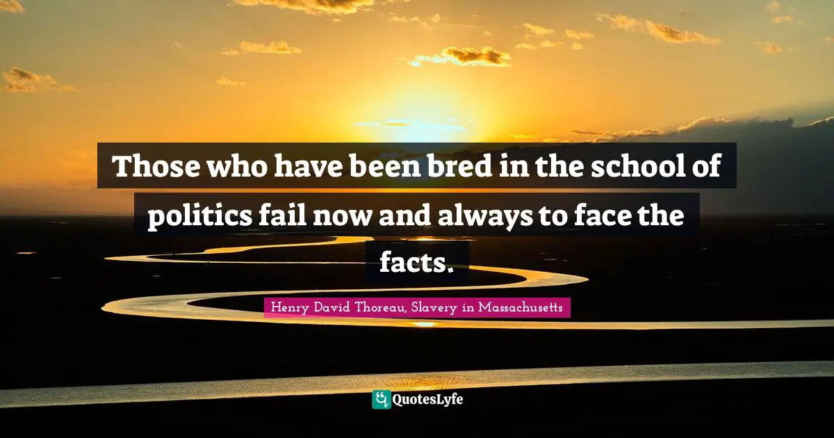 Those who have been bred in the school of politics fail now and always to face the facts.