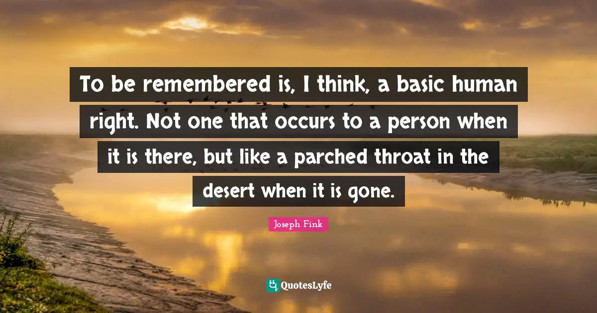 To be remembered is, I think, a basic human right. Not one that occurs to a person when it is there, but like a parched throat in the desert when it is gone.