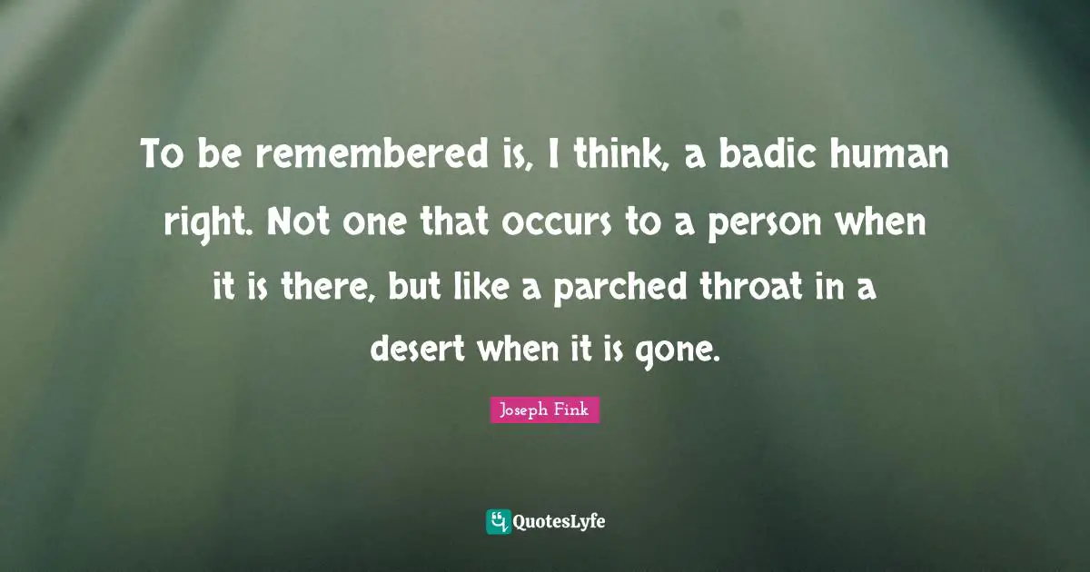 To be remembered is, I think, a badic human right. Not one that occurs to a person when it is there, but like a parched throat in a desert when it is gone.