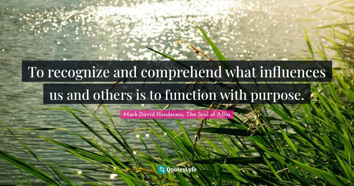 To recognize and comprehend what influences us and others is to function with purpose.
