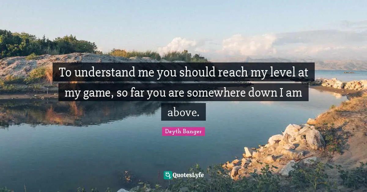 To understand me you should reach my level at my game, so far you are somewhere down I am above.