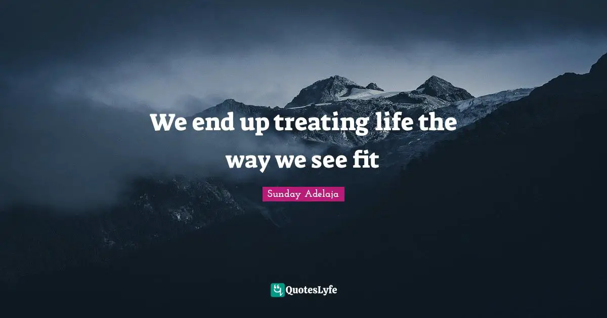 We end up treating life the way we see fit