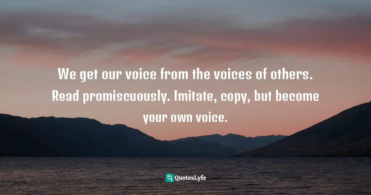We get our voice from the voices of others. Read promiscuously. Imitate, copy, but become your own voice.