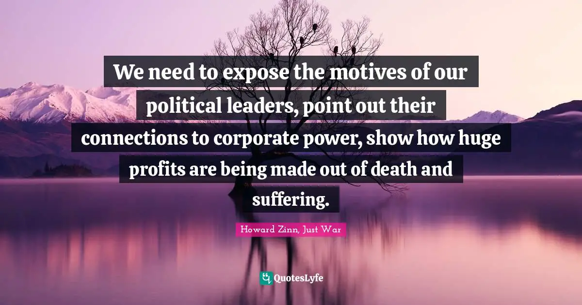 We need to expose the motives of our political leaders, point out their connections to corporate power, show how huge profits are being made out of death and suffering.