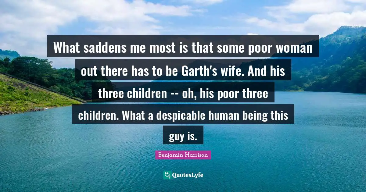 What saddens me most is that some poor woman out there has to be Garth's wife. And his three children -- oh, his poor three children. What a despicable human being this guy is.