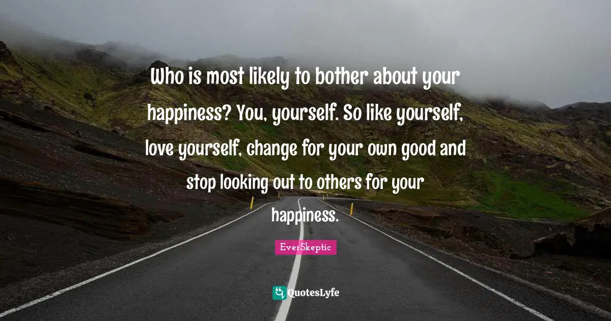 Who is most likely to bother about your happiness? You, yourself. So like yourself, love yourself, change for your own good and stop looking out to others for your happiness.
