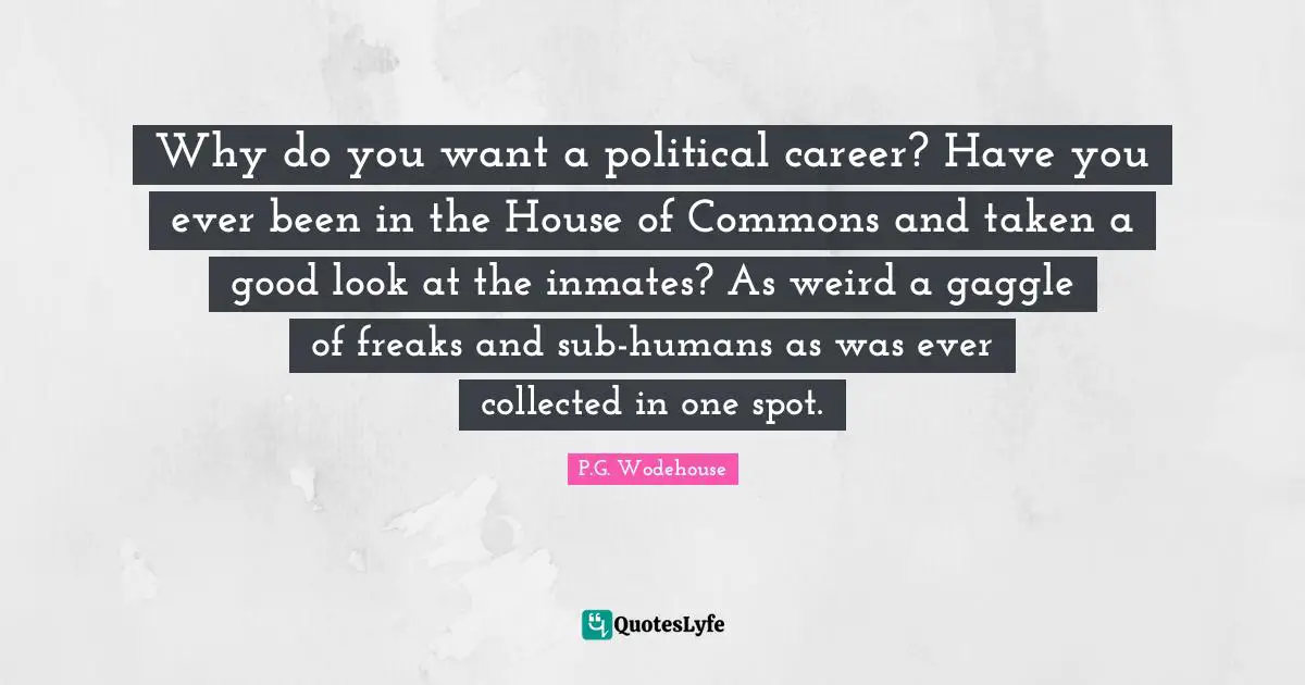 Why do you want a political career? Have you ever been in the House of Commons and taken a good look at the inmates? As weird a gaggle of freaks and sub-humans as was ever collected in one spot.