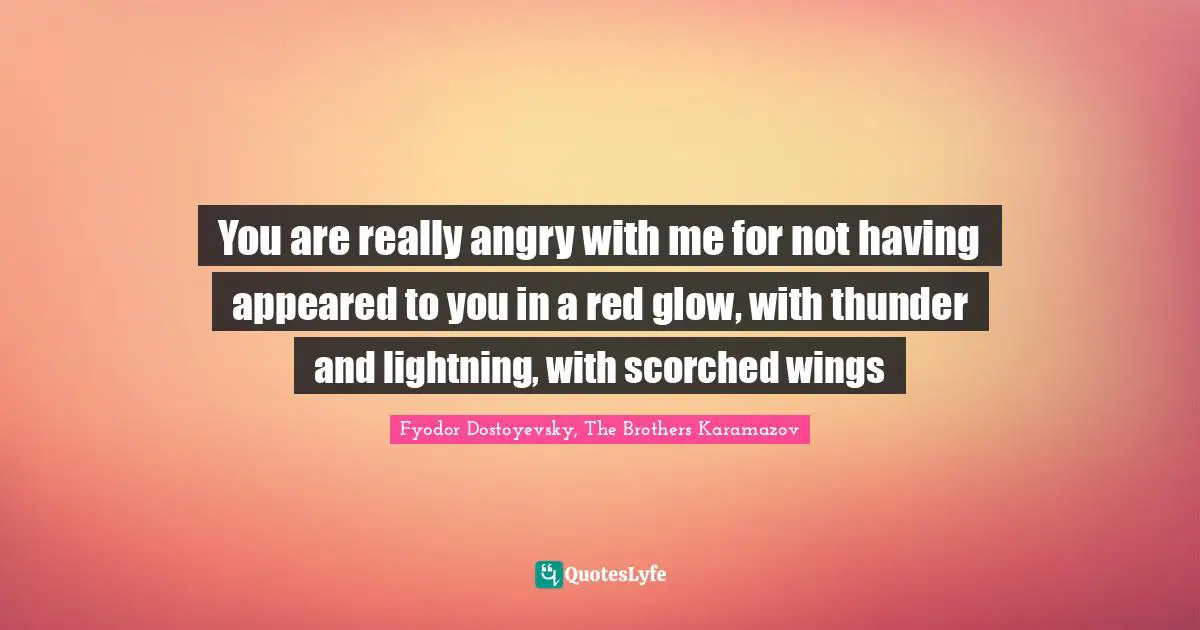 You are really angry with me for not having appeared to you in a red glow, with thunder and lightning, with scorched wings