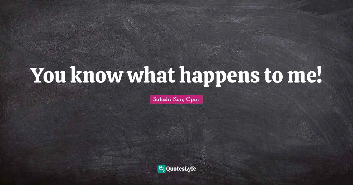 You know what happens to me!