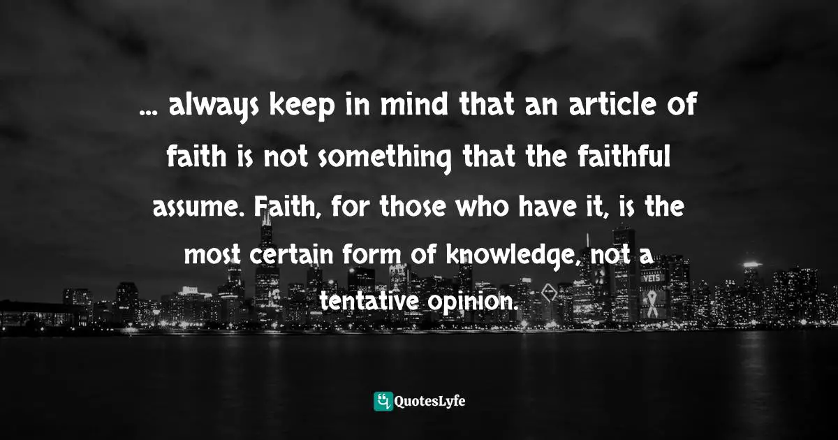 ... always keep in mind that an article of faith is not something that the faithful assume. Faith, for those who have it, is the most certain form of knowledge, not a tentative opinion.