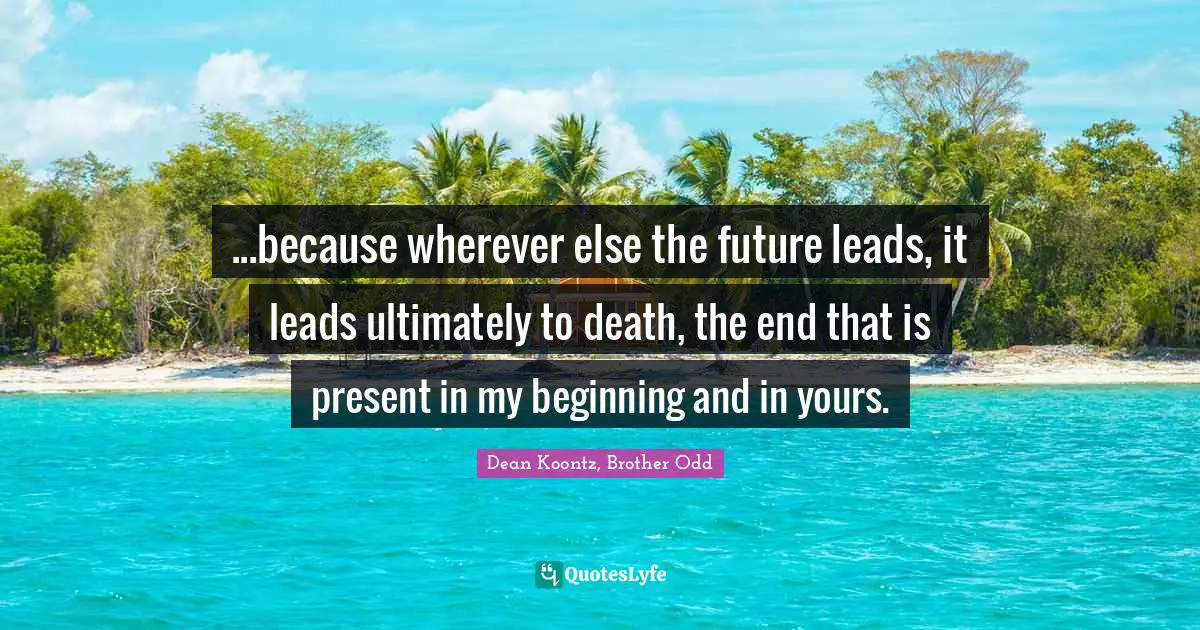 ...because wherever else the future leads, it leads ultimately to death, the end that is present in my beginning and in yours.
