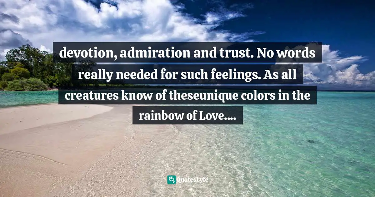 devotion, admiration and trust. No words really needed for such feelings. As all creatures know of theseunique colors in the rainbow of Love....