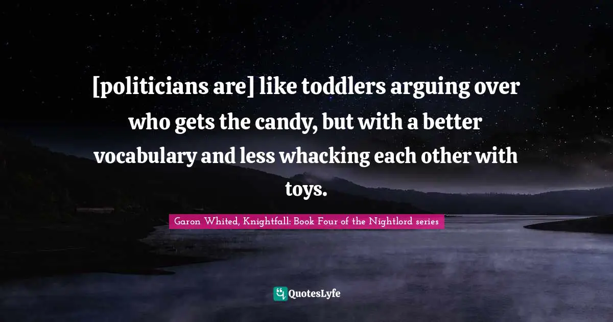 [politicians are] like toddlers arguing over who gets the candy, but with a better vocabulary and less whacking each other with toys.