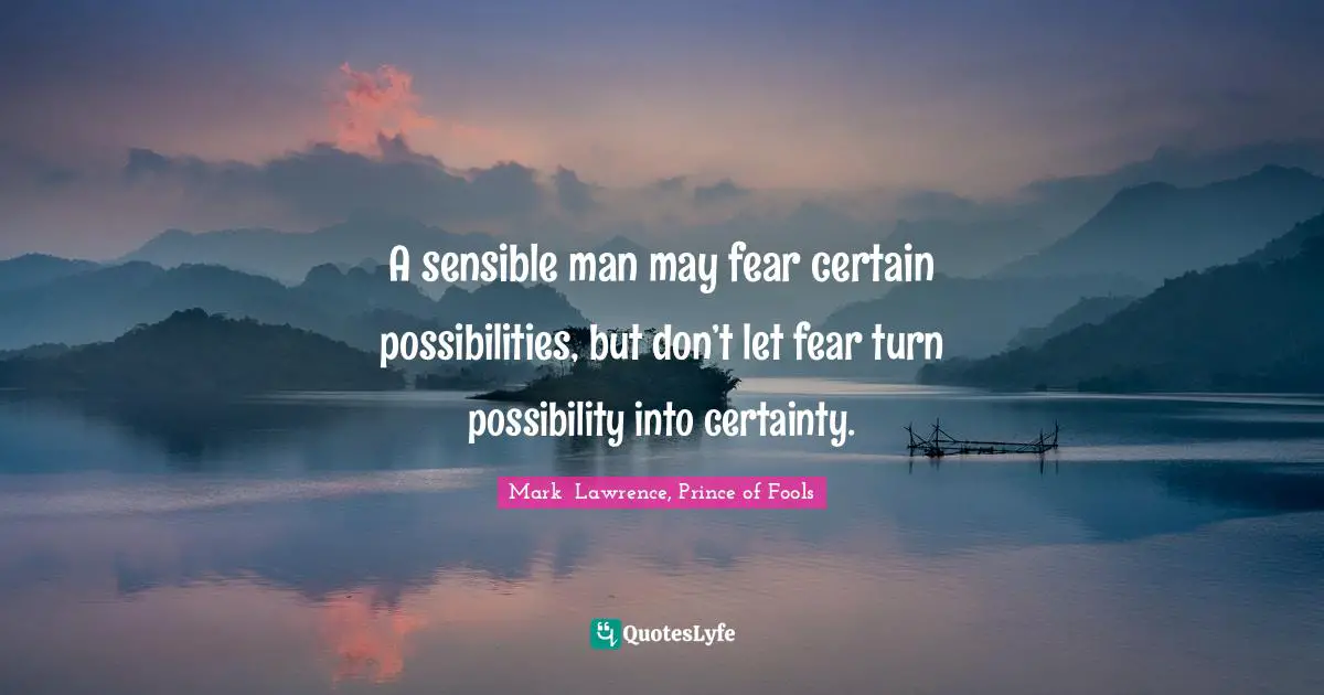 A sensible man may fear certain possibilities, but don’t let fear turn possibility into certainty.