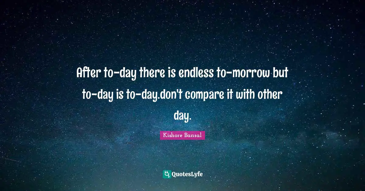 After to-day there is endless to-morrow but to-day is to-day.don't compare it with other day.