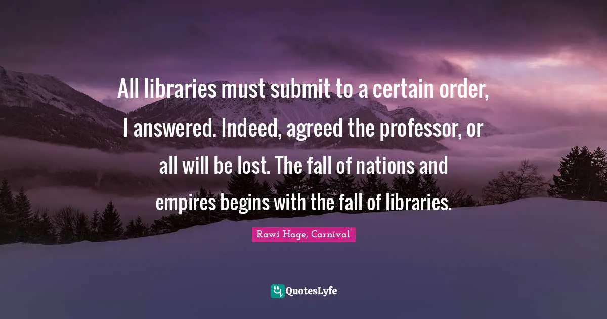 All libraries must submit to a certain order, I answered. Indeed, agreed the professor, or all will be lost. The fall of nations and empires begins with the fall of libraries.