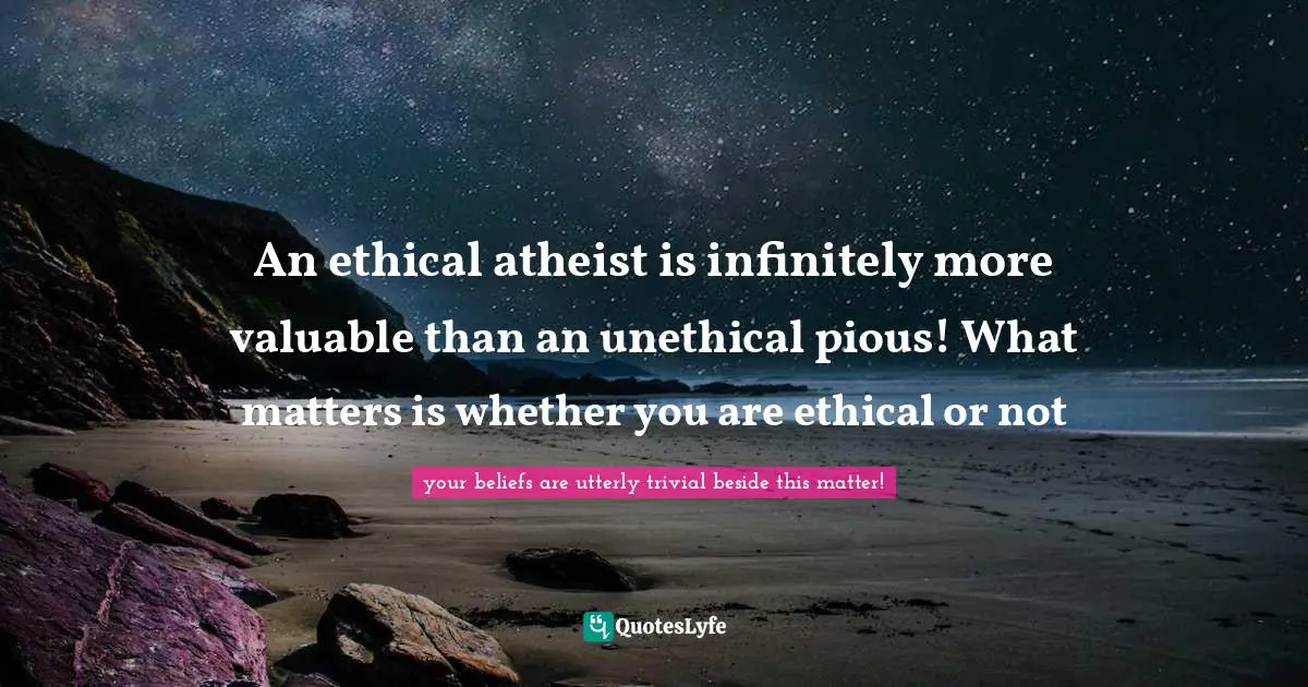 An ethical atheist is infinitely more valuable than an unethical pious! What matters is whether you are ethical or not