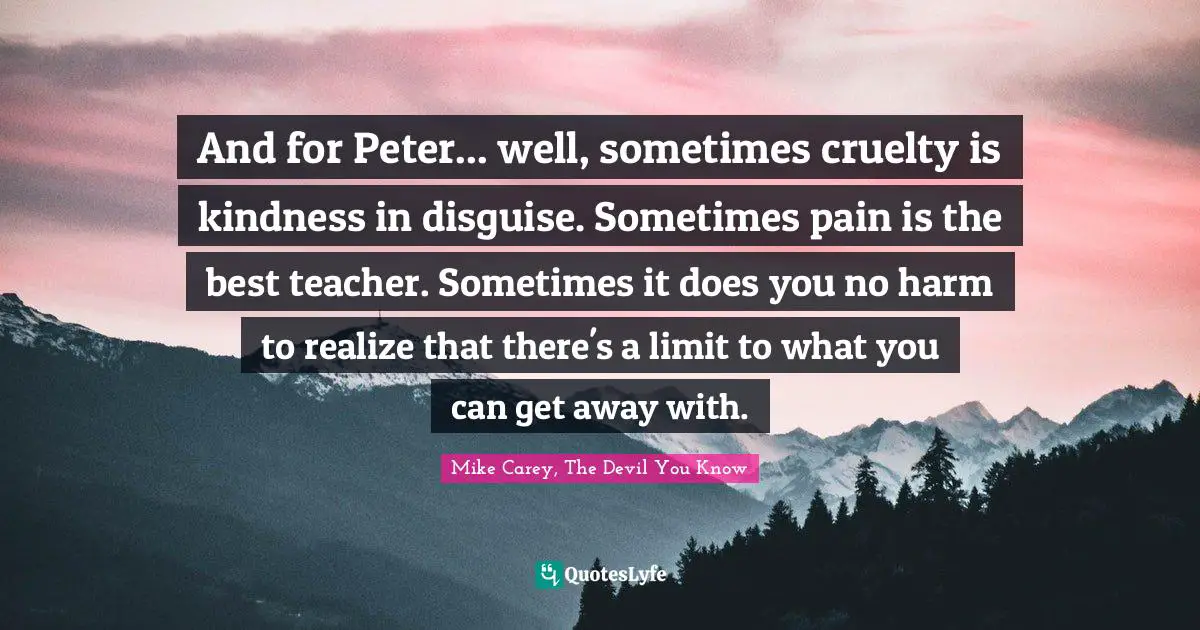 And for Peter... well, sometimes cruelty is kindness in disguise. Sometimes pain is the best teacher. Sometimes it does you no harm to realize that there's a limit to what you can get away with.