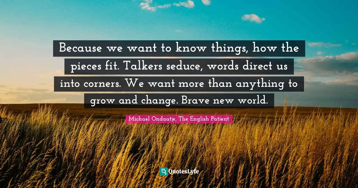 Michael Ondaatje, The English Patient Quotes: "Because we want to know things, how the pieces fit. Talkers seduce, words direct us into corners. We want more than anything to grow and change. Brave new world."