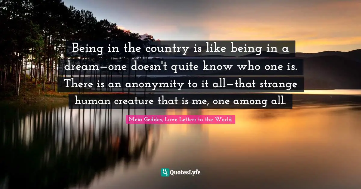 Being in the country is like being in a dream—one doesn't quite know who one is. There is an anonymity to it all—that strange human creature that is me, one among all.